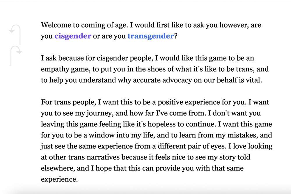 This image is of the home screen of Anna D's Coming of Age Twine story. This is a white screen with black text in the center and hooked arrows on the left side of the screen beside the text. The text reads: "Welcome to coming of age. I would first like to ask you however, are you cisgender [there is a link for cisgender] or are you transgender [there is a link for transgender]? I ask because for cisgender people, I would like this game to be an empathy game, to put you in the shoes of what it's like to be trans, and to help you understand why accurate advocacy on our behalf is vital. For trans people, I want this to be a positive experience for you. I want you to see my journey, and how far I've come from. I don't want you leaving this game feeling like it's hopeless to continue. I want this game for you to be a window into my life, and to learn from my mistakes, and just to see the same experience from a different pair of eyes. I love looking at other trans narratives because it feels nice to see my story told elsewhere, and I hope that this can provide you with that same experience."