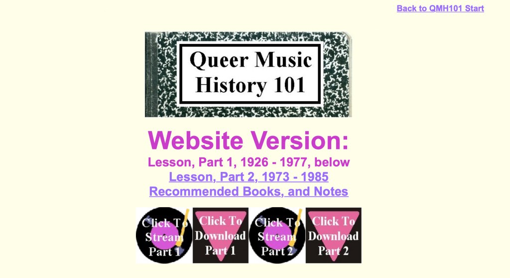 This image is of the home screen of Queer Music History 101. The background is light yellow and at the top of the page is an image of a composition book with the text Queer Music History 101 written in the white space of the book. Beneath this image is purple text with the following text: Website Version: Lesson, Part 1, 1926-1977, below Lesson, Part 2 1973-1985 [Link to material], Recommended Books, and Notes [Link to material]". Beneath this text are four images in a row. The first image is of a record, black with white text over it Click to Stream part 1. The second image is of an upside down pink triangle with a black background with white text over it "Click to download Part 1". The third image is of a black record with white text "Click to Stream Part 2". The final image is of an upside down pink triangle with a black background with white text "Click to Download Part 2".
