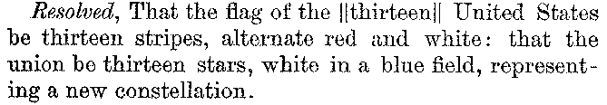 Resolved, That the flag of the ∥thirteen∥ United States be thirteen stripes, alternate red and white: that the union be thirteen stars, white in a blue field, representing a new constellation.